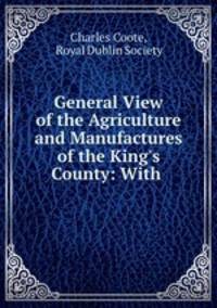 General View of the Agriculture and Manufactures of the King`s County: With .