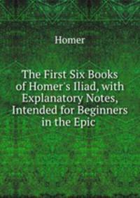 The First Six Books of Homer`s Iliad, with Explanatory Notes, Intended for Beginners in the Epic .