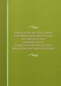 Geschichte der Bibliothek und Naturaliensammlung der Kaiserlichen Leopoldinisch-Carolinischen Deutschen Akademie der Naturforscher