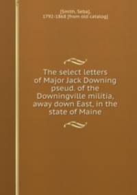 The select letters of Major Jack Downing pseud. of the Downingville militia, away down East, in the state of Maine