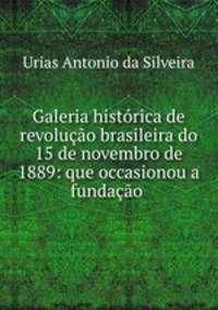 Galeria histrica de revoluo brasileira do 15 de novembro de 1889: que occasionou a fundao .
