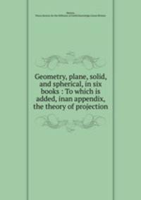 Geometry, plane, solid, and spherical, in six books : To which is added, inan appendix, the theory of projection