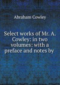 Select works of Mr. A. Cowley: in two volumes: with a preface and notes by .