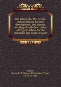 The schools for the people; containing the history, development, and present working of each description of English school for the industrial and poorer classes
