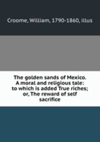 The golden sands of Mexico. A moral and religious tale: to which is added True riches; or, The reward of self sacrifice