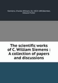The scientific works of C. William Siemens : A collection of papers and discussions