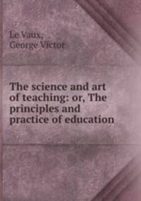 The science and art of teaching: or, The principles and practice of education