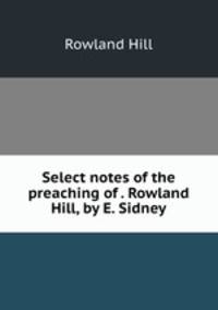Select notes of the preaching of . Rowland Hill, by E. Sidney