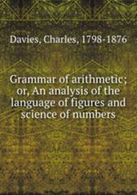 Grammar of arithmetic; or, An analysis of the language of figures and science of numbers