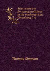 Select exercises for young proficients in the mathematicks: Containing I. A .