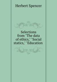 Selections from "The data of ethics," "Social statics," "Education .
