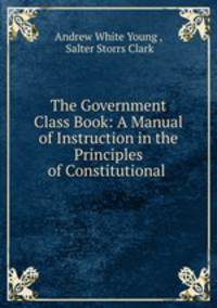 The Government Class Book: A Manual of Instruction in the Principles of Constitutional .