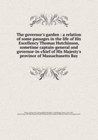 The governor`s garden : a relation of some passages in the life of His Excellency Thomas Hutchinson, sometime captain-general and governor-in-chief of His Majesty`s province of Massachusetts Bay