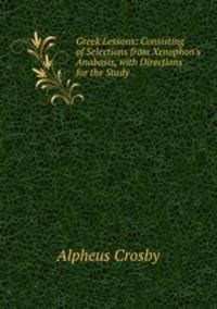 Greek Lessons: Consisting of Selections from Xenophon`s Anabasis, with Directions for the Study .