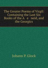 The Greater Poems of Virgil: Containing the Last Six Books of the A e neid, and the Georgics