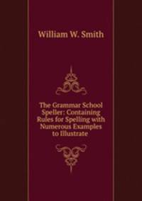 The Grammar School Speller: Containing Rules for Spelling with Numerous Examples to Illustrate .