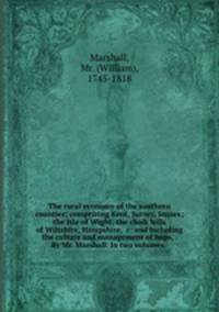 The rural economy of the southern counties; comprizing Kent, Surrey, Sussex; the Isle of Wight; the chalk hills of Wiltshire, Hampshire, &c: and including the culture and management of hops, . By Mr. Marshall. In two volumes.
