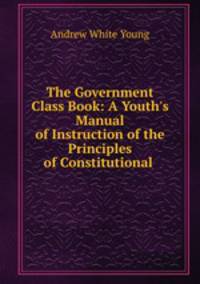 The Government Class Book: A Youth`s Manual of Instruction of the Principles of Constitutional .