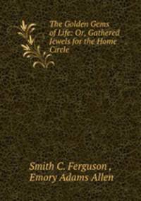 The Golden Gems of Life: Or, Gathered Jewels for the Home Circle