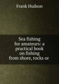 Sea fishing for amateurs: a practical book on fishing from shore, rocks or .
