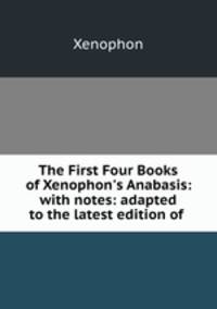 The First Four Books of Xenophon`s Anabasis: with notes: adapted to the latest edition of .