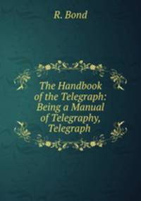The Handbook of the Telegraph: Being a Manual of Telegraphy, Telegraph .