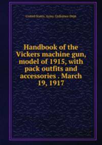 Handbook of the Vickers machine gun, model of 1915, with pack outfits and accessories . March 19, 1917