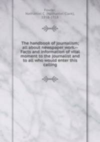 The handbook of journalism; all about newspaper work.--Facts and information of vital moment to the journalist and to all who would enter this calling