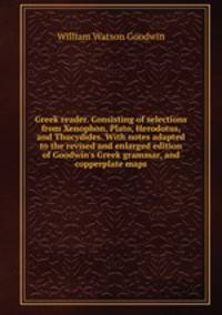 Greek reader. Consisting of selections from Xenophon, Plato, Herodotus, and Thucydides. With notes adapted to the revised and enlarged edition of Goodwin`s Greek grammar, and copperplate maps