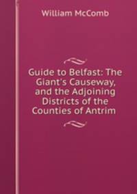 Guide to Belfast: The Giant`s Causeway, and the Adjoining Districts of the Counties of Antrim .