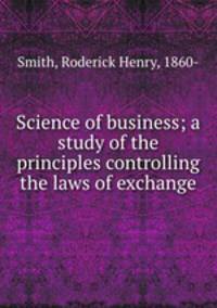 Science of business; a study of the principles controlling the laws of exchange