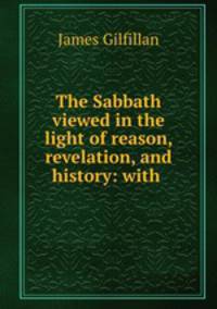 The Sabbath viewed in the light of reason, revelation, and history: with .