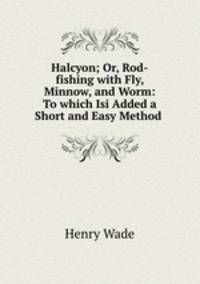 Halcyon; Or, Rod-fishing with Fly, Minnow, and Worm: To which Isi Added a Short and Easy Method .