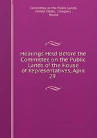 Hearings Held Before the Committee on the Public Lands of the House of Representatives, April 29 .