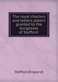 The royal charters and letters patent granted to the burgesses of Stafford .
