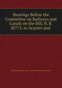 Hearings Before the Committee on Railways and Canals on the Bill, H. R. 20775, to Acquire and .