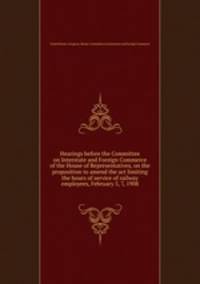Hearings before the Committee on Interstate and Foreign Commerce of the House of Representatives, on the proposition to amend the act limiting the hours of service of railway employees, February 5, 7, 1908