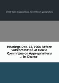 Hearings Dec. 12, 1906 Before Subcommittee of House Committee on Appropriations .: In Charge .