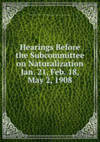 Hearings Before the Subcommittee on Naturalization Jan. 21, Feb. 18, May 2, 1908