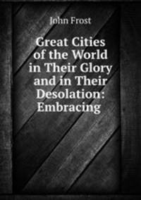 Great Cities of the World in Their Glory and in Their Desolation: Embracing .