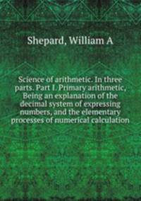 Science of arithmetic. In three parts. Part I. Primary arithmetic, Being an explanation of the decimal system of expressing numbers, and the elementary processes of numerical calculation