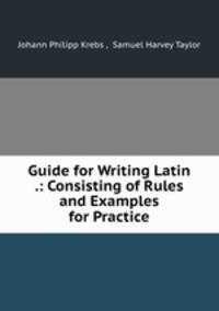 Guide for Writing Latin .: Consisting of Rules and Examples for Practice