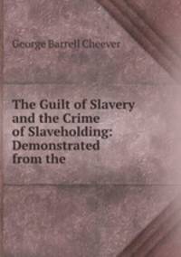 The Guilt of Slavery and the Crime of Slaveholding: Demonstrated from the .
