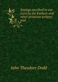 Sayings ascribed to our Lord by the Fathers and other primitive writers: and .