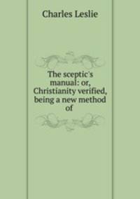 The sceptic`s manual: or, Christianity verified, being a new method of .