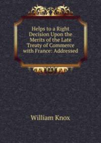 Helps to a Right Decision Upon the Merits of the Late Treaty of Commerce with France: Addressed .