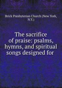 The sacrifice of praise: psalms, hymns, and spiritual songs designed for .