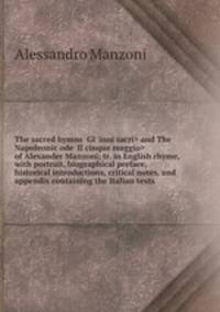 The sacred hymns and The Napoleonic ode of Alexander Manzoni; tr. in English rhyme, with portrait, biographical preface, historical introductions, critical notes, and appendix containing the Italian texts