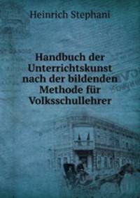 Handbuch der Unterrichtskunst nach der bildenden Methode fr Volksschullehrer