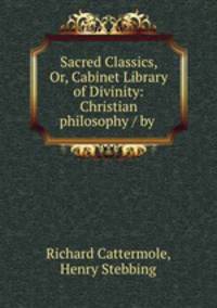 Sacred Classics, Or, Cabinet Library of Divinity: Christian philosophy / by .